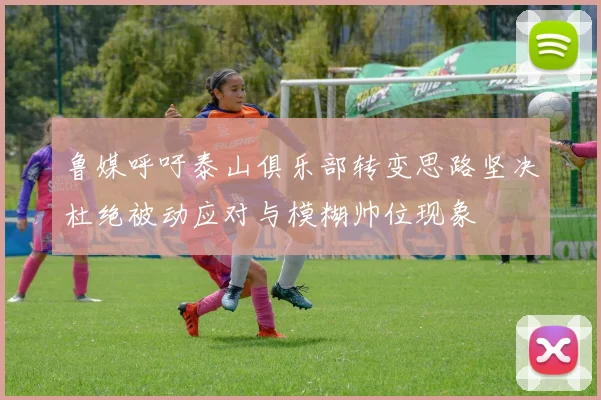 鲁媒呼吁泰山俱乐部转变思路坚决杜绝被动应对与模糊帅位现象