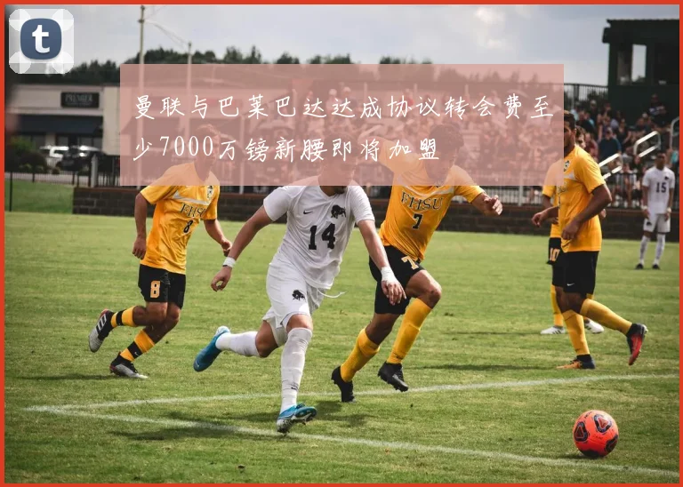 曼联与巴莱巴达达成协议转会费至少7000万镑新腰即将加盟